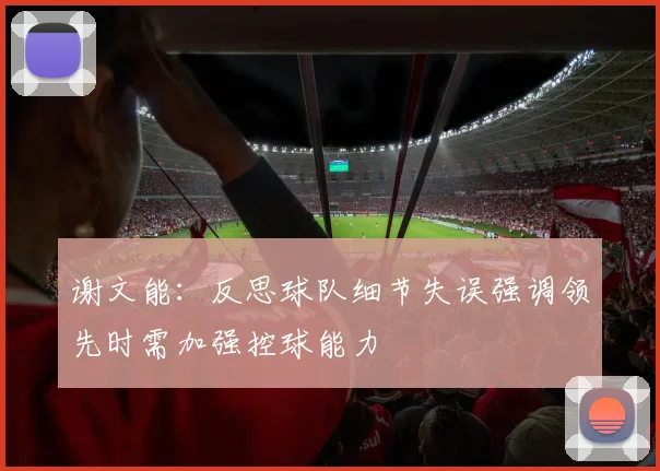 谢文能：反思球队细节失误强调领先时需加强控球能力