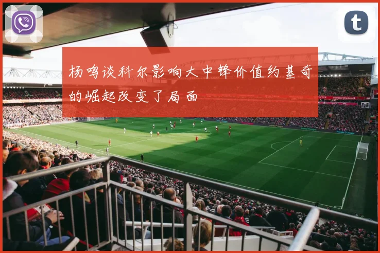 杨鸣谈科尔影响大中锋价值约基奇的崛起改变了局面