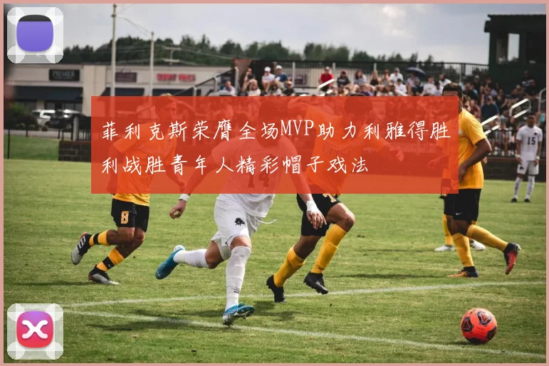 菲利克斯荣膺全场MVP助力利雅得胜利战胜青年人精彩帽子戏法