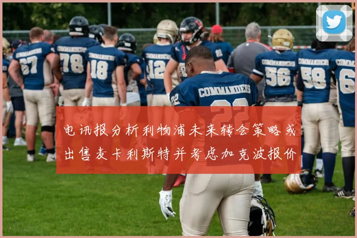 电讯报分析利物浦未来转会策略或出售麦卡利斯特并考虑加克波报价