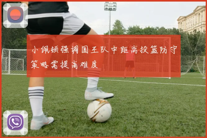 小佩顿强调国王队中距离投篮防守策略需提高难度