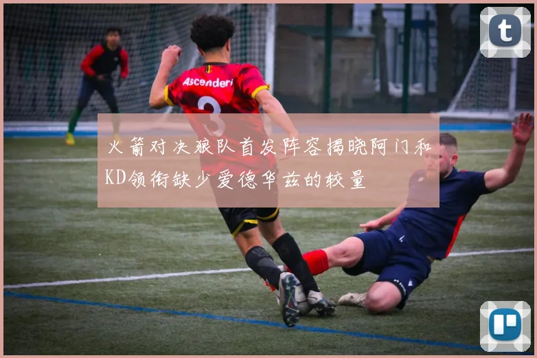 火箭对决狼队首发阵容揭晓阿门和KD领衔缺少爱德华兹的较量