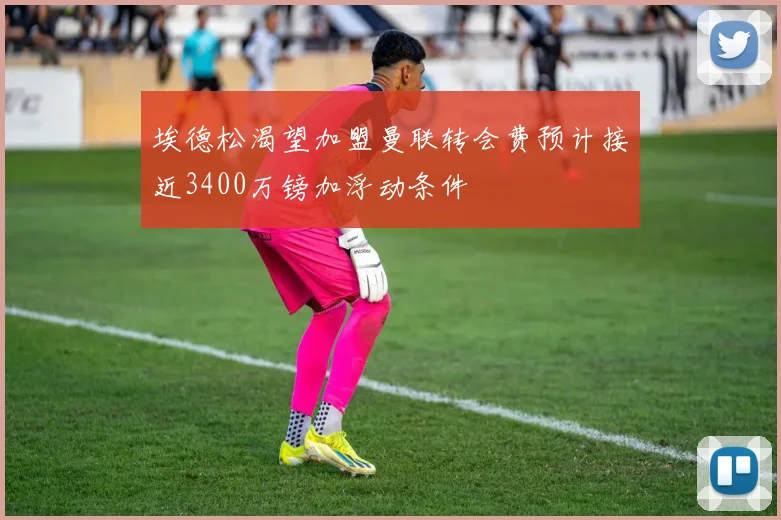 埃德松渴望加盟曼联转会费预计接近3400万镑加浮动条件
