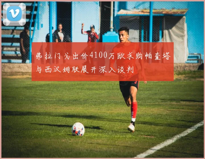 弗拉门戈出价4100万欧求购帕奎塔与西汉姆联展开深入谈判