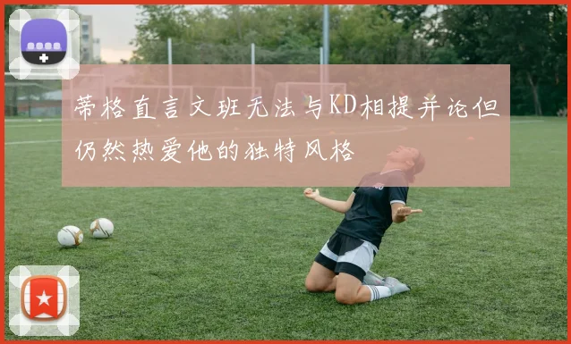 蒂格直言文班无法与KD相提并论但仍然热爱他的独特风格